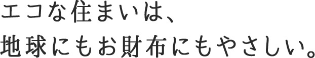 エコな住まいは、地球にもお財布にもやさしい。